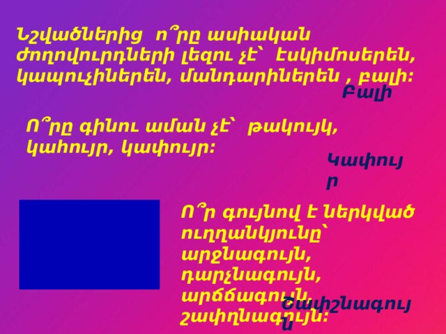 Նշվածներից ո՞րը ասիական ժողովուրդների լեզու չէ՝ էսկիմոսերեն, կապուչիներեն, մանդարիներեն , բալի: Բալի Ո՞րը գինու աման չէ՝ թակույկ, կահույր, կափույր: Կափույր Ո՞ր գույնով է ներկված ուղղանկյունը՝ արջնագույն, դարչնագույն, արճճագույն, շափղնագույն: Շափշնագույն 