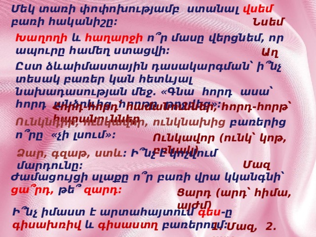 Մեկ տառի փոփոխությամբ ստանալ վսեմ բառի հականիշը: Նսեմ Խաղողի  և հաղարջի ո՞ր մասը վերցնեմ, որ ապուրը համեղ ստացվի: Աղ Ըստ ձևաիմաստային դասակարգման՝ ի՞նչ տեսակ բառեր կան հետևյալ նախադասության մեջ. «Գնա հորդ ասա՝ հորդ անձրևից հորթը թրջվեց»: Հորդ-հորդ՝ համանուններ, հորդ-հորթ՝ հարանուններ Ունկնդիր, ունկավոր, ունկնախից բառերից ո՞րը «չի լսում»: Ունկավոր (ունկ՝ կոթ, բռնակ) Ձար, գզաթ, ստև : Ի՞նչ է կոչվում մարդունը: Մազ Ժամացույցի սլաքը ո՞ր բառի վրա կկանգնի՝ ցա՞րդ, թե՞ զարդ: Ցարդ (արդ՝ հիմա, այժմ) Ի՞նչ իմաստ է արտահայտում գես -ը գիսախռիվ և գիսաստղ բառերում: 1. Մազ, 2. պոչ 