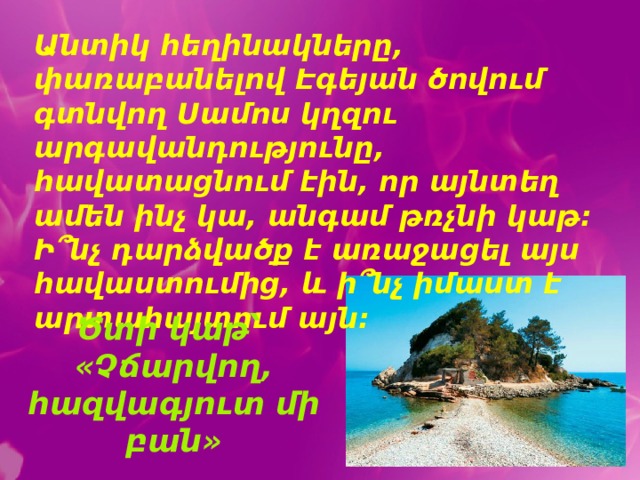 ՝ Անտիկ հեղինակները, փառաբանելով Էգեյան ծովում գտնվող Սամոս կղզու արգավանդությունը, հավատացնում էին, որ այնտեղ ամեն ինչ կա, անգամ թռչնի կաթ: Ի՞նչ դարձվածք է առաջացել այս հավաստումից, և ի՞նչ իմաստ է արտահայտում այն: Ծտի կաթ՝ «Չճարվող, հազվագյուտ մի բան» 