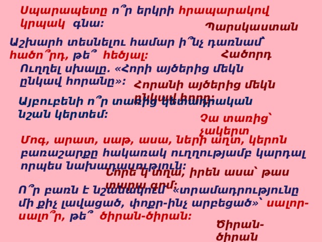 Սպարապետը  ո՞ր երկրի հրապարակով կրպակ գնա: Պարսկաստան Աշխարհ տեսնելու համար ի՞նչ դառնամ՝ հածո՞րդ, թե՞ հեծյալ: Հածորդ Ուղղել սխալը. «Հորի այծերից մեկն ընկավ հորանը»: Հորանի այծերից մեկն ընկավ հորը: Այբուբենի ո՞ր տառից կետադրական նշան կերտեմ: Չա տառից՝ չակերտ Մոգ, արատ, սաթ, ասա, ների աղտ, կերոն բառաշարքը հակառակ ուղղությամբ կարդալ որպես նախադասություն: Նորե՛կ տղա, իրեն ասա՝ թաս տարա գոմ: Ո՞ր բառն է նշանակում «տրամադրությունը մի քիչ լավացած, փոքր-ինչ արբեցած»՝ սալոր-սալո՞ր, թե՞ ծիրան-ծիրան: Ծիրան-ծիրան 