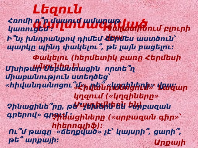 Լեզուն գաղտնագրված Հռոմի ո՞ր մասում ամարաթ կառուցեմ : Պալատինում բլուրի վրա Ի՞նչ խնդրանքով դիմեմ Հերմես աստծուն՝ պարկը պինդ փակելու՞, թե լայն բացելու: Փակելու (հերմետիկ բառը Հերմեսի անունից է) Մխիթար Սեբաստացին որտե՞ղ միաբանություն ստեղծեց՝ «հիվանդանոցու՞մ», թե՞ «կղզիների» վրա: «Հիվանդանոցում»՝ Լազար կղզում («կղզիները» Մալդիվներն են) Չինացինե՞րը, թե՞ չեխերն են «սրբազան գրերով» գրում : Չինացիները («սրբազան գիր»՝ հիերոգլիֆ): Ու՞մ թագը «ճեղքված» չէ՝ կայսրի՞, ցարի՞, թե՞ արքայի: Արքայի 