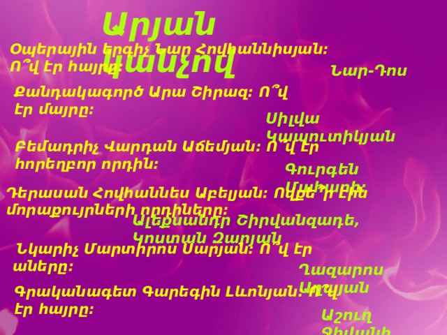Արյան կանչով Օպերային երգիչ Նար Հովհաննիսյան: Ո՞վ էր հայրը: Նար-Դոս Քանդակագործ Արա Շիրազ: Ո՞վ էր մայրը: Սիլվա Կապուտիկյան Բեմադրիչ Վարդան Աճեմյան: Ո՞վ էր հորեղբոր որդին: Գուրգեն Մահարի: Դերասան Հովհաննես Աբելյան: Ովքե՞ր էին մորաքույրների որդիները: Ալեքսանդր Շիրվանզադե, Կոստան Զարյան  Նկարիչ Մարտիրոս Սարյան: Ո՞վ էր աները: Ղազարոս Աղայան Գրականագետ Գարեգին Լևոնյան: Ո՞վ էր հայրը: Աշուղ Ջիվանի 