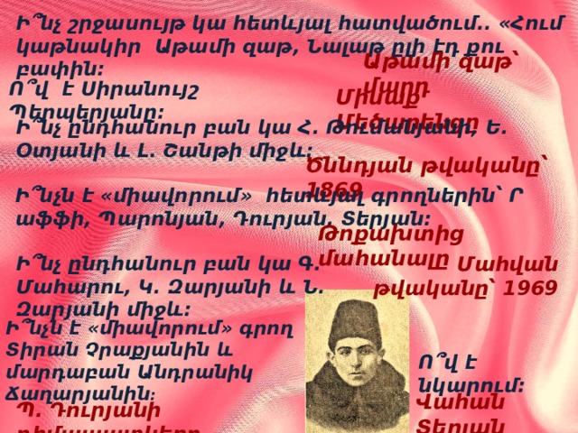 Ի՞նչ շրջասույթ կա հետևյալ հատվածում.. «Հում կաթնակիր Աթամի զաթ, Նալաթ ըլի էդ քու բափին: Աթամի զաթ՝ մարդ Ո՞վ է Սիրանույշ Պերպերյանը: Միսաք Մեծարենցը Ի՞նչ ընդհանուր բան կա Հ. Թումանյանի, Ե. Օտյանի և Լ. Շանթի միջև: Ծննդյան թվականը՝ 1869 Ի՞նչն է «միավորում» հետևյալ գրողներին՝ Ր աֆֆի, Պարոնյան, Դուրյան, Տերյան: Թոքախտից մահանալը Մահվան թվականը՝ 1969 Ի՞նչ ընդհանուր բան կա Գ. Մահարու, Կ. Զարյանի և Ն. Զարյանի միջև: Ի՞նչն է «միավորում» գրող Տիրան Չրաքյանին և մարդաբան Անդրանիկ Ճաղարյանին : Ո՞վ է նկարում: Վահան Տերյան Պ. Դուրյանի դիմապատկերը 