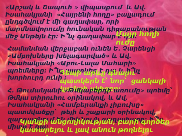 «Արշակ և Շապուհ » վիպասքում և Ավ. Իսահակյանի «Հայրենի հողը» բալլադում ընդգծվում է մի գաղափար, որի մարմնավորումը հունական դիցաբանության մեջ Անթեյն էր: Ի՞նչ գաղափար է դա: Մայր հողի ուժը Համանման վերջաբան ունեն Ե. Չարենցի «Ամբոխները խելագարված» և Ավ. Իսահակյանի «Աբու-Լալա Մահարի» պոեմները: Ի՞նչ պատկեր է դա և ի՞նչ խորհուրդ ունի : Դեպի արևը գնալու պատկերն է՝ նոր՝ ցանկալի կյանքի սկիզբը: Հ. Թումանյանի «Թմկաբերդի առումը» պոեմը՝ Թմկա տիրուհու օրինակով, և Ավ. Իսահակյանի «Համբերանքի չիբուխը» պատմվածքը՝ թեյի և շաքարի օրինակով, զարգացնում են միևնույն գաղափարը: Ի՞նչ միտք է դա: Կյանքի անցողիկության, բարի գործեր կատարելու և լավ անուն թողնելու գաղափարը: 