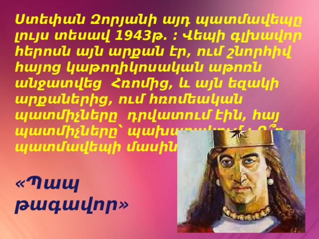 Ստեփան Զորյանի այդ պատմավեպը լույս տեսավ 1943թ. : Վեպի գլխավոր հերոսն այն արքան էր, ում շնորհիվ հայոց կաթողիկոսական աթոռն անջատվեց Հռոմից, և այն եզակի արքաներից, ում հռոմեական պատմիչները դրվատում էին, հայ պատմիչները՝ պախարակում : Ո՞ր պատմավեպի մասին է խոսքը : «Պապ թագավոր» 