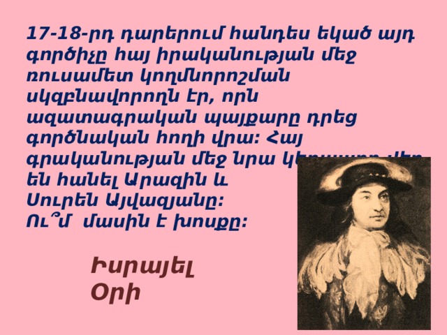 17-18-րդ դարերում հանդես եկած այդ գործիչը հայ իրականության մեջ ռուսամետ կողմնորոշման սկզբնավորողն էր, որն ազատագրական պայքարը դրեց գործնական հողի վրա: Հայ գրականության մեջ նրա կերպարը վեր են հանել Արազին և Սուրեն Այվազյանը: Ու՞մ մասին է խոսքը: Իսրայել Օրի 