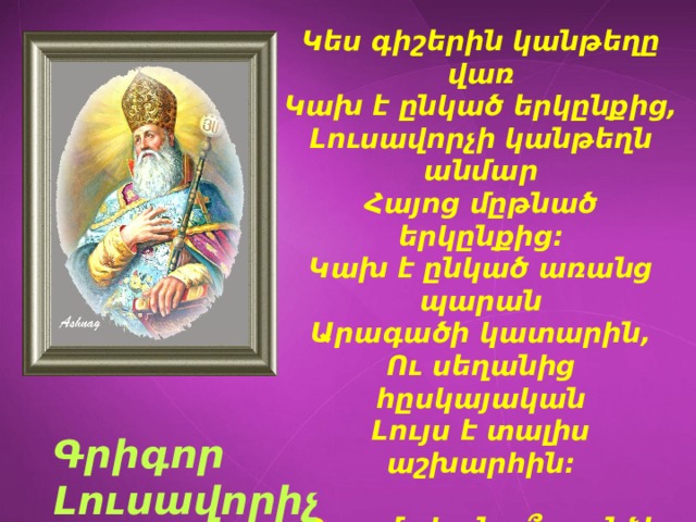 Կես գիշերին կանթեղը վառ  Կախ է ընկած երկընքից,  Լուսավորչի կանթեղն անմար  Հայոց մըթնած երկընքից: Կախ է ընկած առանց պարան  Արագածի կատարին,  Ու սեղանից հըսկայական  Լույս է տալիս աշխարհին:  Պատմական ո՞ր անձի մասին է գրում Հ. Թումանյանը : Գրիգոր Լուսավորիչ 