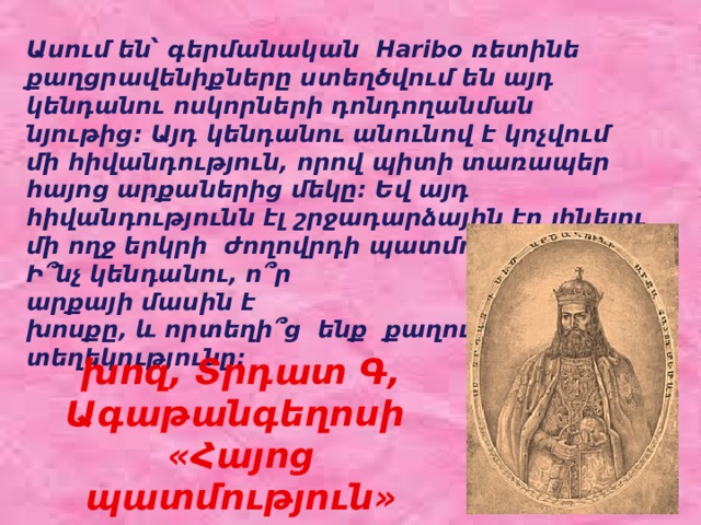 Ասում են՝ գերմանական Haribo ռետինե քաղցրավենիքները ստեղծվում են այդ կենդանու ոսկորների դոնդողանման նյութից։ Այդ կենդանու անունով է կոչվում մի հիվանդություն, որով պիտի տառապեր հայոց արքաներից մեկը: Եվ այդ հիվանդությունն էլ շրջադարձային էր լինելու մի ողջ երկրի ժողովրդի պատմության մեջ: Ի՞նչ կենդանու, ո՞ր արքայի մասին է խոսքը, և որտեղի՞ց ենք քաղում նշված տեղեկությունը: խոզ, Տրդատ Գ, Ագաթանգեղոսի «Հայոց պատմություն»  