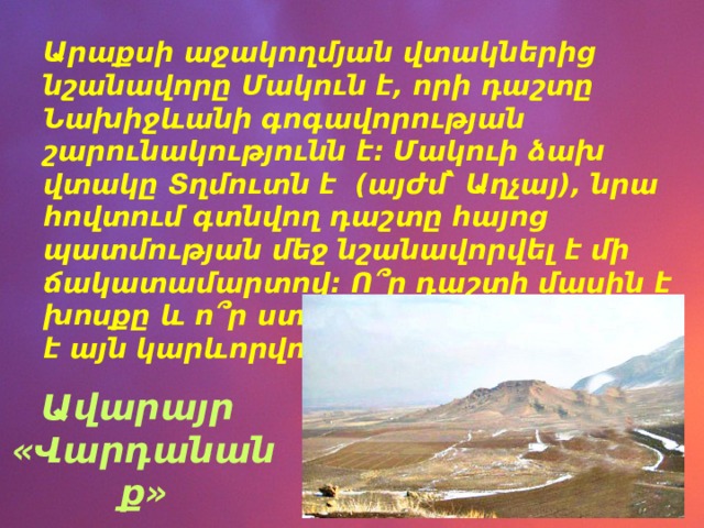Արաքսի աջակողմյան վտակներից նշանավորը Մակուն է, որի դաշտը Նախիջևանի գոգավորության շարունակությունն է: Մակուի ձախ վտակը Տղմուտն է (այժմ՝ Աղչայ), նրա հովտում գտնվող դաշտը հայոց պատմության մեջ նշանավորվել է մի ճակատամարտով: Ո՞ր դաշտի մասին է խոսքը և ո՞ր ստեղծագործության մեջ է այն կարևորվում: Ավարայր «Վարդանանք» 