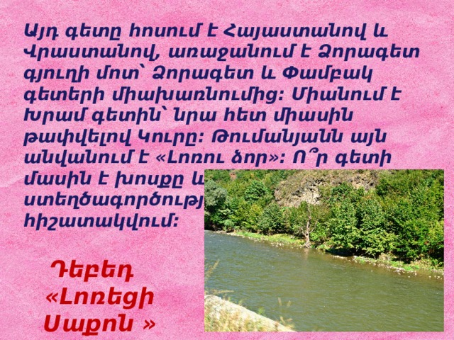 Այդ գետը հոսում է Հայաստանով և Վրաստանով, առաջանում է Ձորագետ գյուղի մոտ՝ Ձորագետ և Փամբակ գետերի միախառնումից: Միանում է Խրամ գետին՝ նրա հետ միասին թափվելով Կուրը: Թումանյանն այն անվանում է «Լոռու ձոր»: Ո՞ր գետի մասին է խոսքը և ո՞ր ստեղծագործության մեջ է այն հիշատակվում: Դեբեդ «Լոռեցի Սաքոն » 
