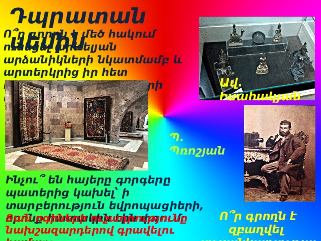 Դպրատան սեմին  Ո՞ր գրողն է մեծ հակում ունեցել արևելյան արձանիկների նկատմամբ և արտերկրից իր հետ հնդկական աստվածների արձանիկներ բերել: Ավ. Իսահակյան Պ. Պռոշյան Ինչու՞ են հայերը գորգերը պատերից կախել՝ ի տարբերություն եվրոպացիերի, որոնք հատակին էին փռում: Ո՞ր գրողն է զբաղվել լուսանկարչությամբ: Տան ոգիների ուշադրությունը նախշազարդերով գրավելու համար: 