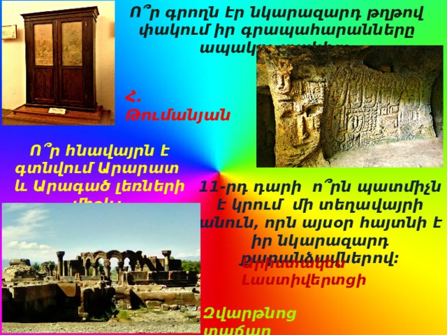 Ո՞ր գրողն էր նկարազարդ թղթով փակում իր գրապահարանները ապակու տակից: Հ. Թումանյան Ո՞ր հնավայրն է գտնվում Արարատ և Արագած լեռների միջև: 11-րդ դարի ո՞րն պատմիչն է կրում մի տեղավայրի անուն, որն այսօր հայտնի է իր նկարազարդ քարանձավներով: Արիստակես Լաստիվերտցի Զվարթնոց տաճար 