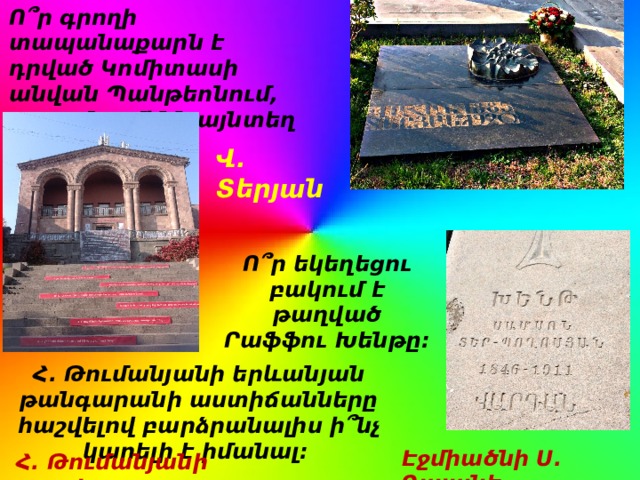 Ո՞ր գրողի տապանաքարն է դրված Կոմիտասի անվան Պանթեոնում, բայց մարմինն այնտեղ թաղված չէ: Վ. Տերյան Ո՞ր եկեղեցու բակում է թաղված Րաֆֆու Խենթը: Հ. Թումանյանի երևանյան թանգարանի աստիճանները հաշվելով բարձրանալիս ի՞նչ կարելի է իմանալ: Էջմիածնի Ս. Գայանե Հ. Թումանյանի տարիքը  