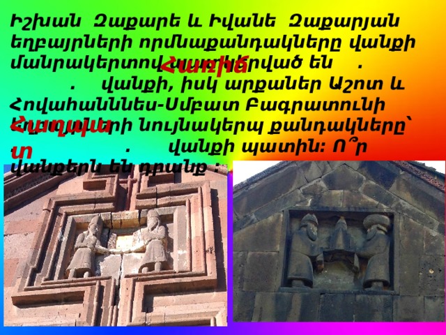 Իշխան Զաքարե և Իվանե Զաքարյան եղբայրների որմնաքանդակները վանքի մանրակերտով պատկերված են . . վանքի, իսկ արքաներ Աշոտ և Հովահանննես-Սմբատ Բագրատունի եղբայրների նույնակերպ քանդակները՝ . . վանքի պատին: Ո՞ր վանքերն են դրանք : Հառիճ Հաղպատ 