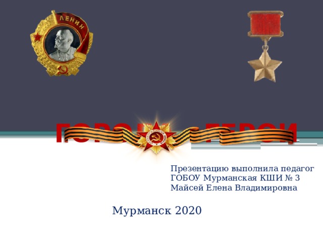 ГОРОДА - ГЕРОИ Презентацию выполнила педагог ГОБОУ Мурманская КШИ № 3 Майсей Елена Владимировна Мурманск 2020 