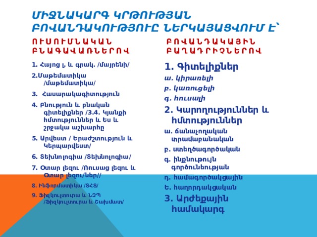 Միջնակարգ կրթության բովանդակություը ներկայացվում է՝   Բովանդակային բաղադրիչներով Ուսումնական բնագավառներով 1․ Գիտելիքներ ա․ կիրառելի բ․ կառուցելի գ․ հուսալի 2․ Կարողություններ և հմտություններ ա․ ճանաչողական տրամաբանական բ․ ստեղծագործական գ․ ինքնութույն գործունեության դ․ համագործակցային Ե․ հաղորդակցական 3․ Արժեքային համակարգ  1․ Հայոց լ․ և գրակ․ /մայրենի/ 2․Մաթեմատիկա /մաթեմատիկա/ 3․ Հասարակագիտություն 4․ Բնություն և բնական գիտելիքներ /3․4․ Կյանքի հմտություններ և Ես և շրջակա աշխարհը 5․ Արվեստ / Երաժշտություն և Կերպարվեստ/ 6․ Տեխնոլոգիա /Տեխնոլոգիա/ 7․ Օտար լեզու /Ռուսաց լեզու և Օտար լեզու/ներ// 8․ Ինֆորմատիկա /ՏՀՏ/ 9․ Ֆիզկուլտուրա և ՆԶՊ /Ֆիզկուլտուրա և Շախմատ/ 