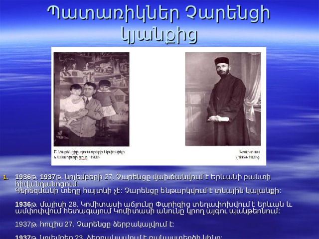 Պատառիկներ Չարենցի կյանքից 1936 թ. 1937 թ. նոյեմբերի 27. Չարենցը վախճանվում է Երևանի բանտի հիվանդանոցում:  Գերեզմանի տեղը հայտնի չէ:  Չարենցը ենթարկվում է տնային կալանքի:   1936 թ. մայիսի 28. Կոմիտասի աճյունը Փարիզից տեղափոխվում է Երևան և ամփոփվում հետագայում Կոմիտասի անունը կրող այգու պանթեոնում:   1937թ. հուլիս 27. Չարենցը ձերբակալվում է:   1937 թ. նոյեմբեր 23. ձերբակալվում է բանաստեղծի կինը:    