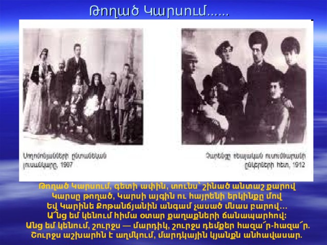 Թողած Կարսում...... Թողած Կարսում, գետի ափին, տունս՝ շինած անտաշ քարով  Կարսը թողած, Կարսի այգին ու հայրենի երկինքը մով  Եվ Կարինե Քոթանճյանին անգամ չասած մնաս բարով…  Ա՜նց եմ կենում հիմա օտար քաղաքների ճանապարհով։ Անց եմ կենում, շուրջս — մարդիկ, շուրջս դեմքեր հազա՜ր-հազա՜ր.  Շուրջս աշխարհն է աղմկում, մարդկային կյանքն անհավասար.   