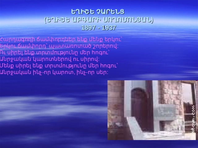 ԵՂԻՇԵ ՉԱՐԵՆՑ  (ԵՂԻՇԵ ԱԲԳԱՐԻ ՍՈՂՈՄՈՆՅԱՆ)  1897 - 1937 Հարդագողի ճամփորդներ ենք մենք երկու՝  Երկու ճամփորդ՝ պատառոտած շորերով:  Ու սիրել ենք տրտմությունը մեր հոգու՝  Անրջական կարոտներով ու սիրով:  Մենք սիրել ենք տրտմությունը մեր հոգու՝  Անրջական ինչ-որ կարոտ, ինչ-որ սեր:  