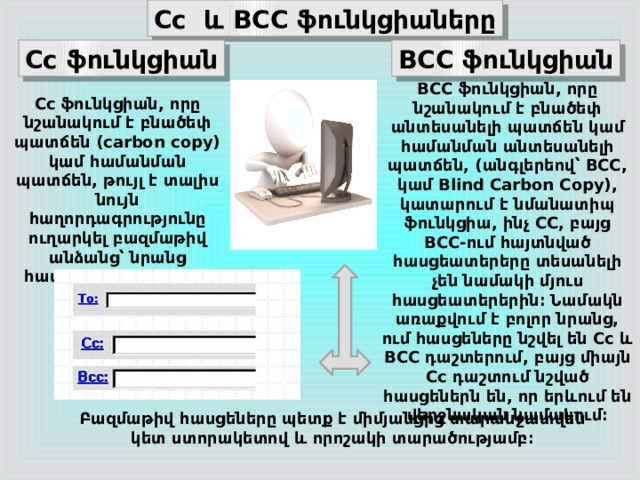 Cc  և BCC ֆունկցիաները Cc ֆունկցիան BCC ֆունկցիան BCC ֆունկցիան, որը նշանակում է բնածեփ անտեսանելի պատճեն կամ համանման անտեսանելի պատճեն, (անգլերեով՝ BCC, կամ Blind Carbon Copy), կատարում է նմանատիպ ֆունկցիա, ինչ CC, բայց BCC-ում հայտնված հասցեատերերը տեսանելի չեն նամակի մյուս հասցեատերերին։ Նամակն առաքվում է բոլոր նրանց, ում հասցեները նշվել են Cc և BCC դաշտերում, բայց միայն Cc դաշտում նշված հասցեներն են, որ երևում են վերջնական նամակում։ Cc ֆունկցիան, որը նշանակում է բնածեփ պատճեն (carbon copy) կամ համանման պատճեն, թույլ է տալիս նույն հաղորդագրությունը ուղարկել բազմաթիվ անձանց՝ նրանց հասցեները գրելով Cc դաշտում։ Բազմաթիվ հասցեները պետք է միմյանցից տարանջատվեն կետ ստորակետով և որոշակի տարածությամբ։ 