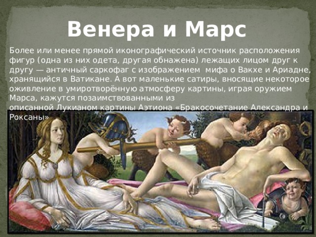Венера и Марс Более или менее прямой иконографический источник расположения фигур (одна из них одета, другая обнажена) лежащих лицом друг к другу — античный саркофаг с изображением мифа о Вакхе и Ариадне, хранящийся в Ватикане. А вот маленькие сатиры, вносящие некоторое оживление в умиротворённую атмосферу картины, играя оружием Марса, кажутся позаимствованными из описанной Лукианом картины Аэтиона «Бракосочетание Александра и Роксаны» 