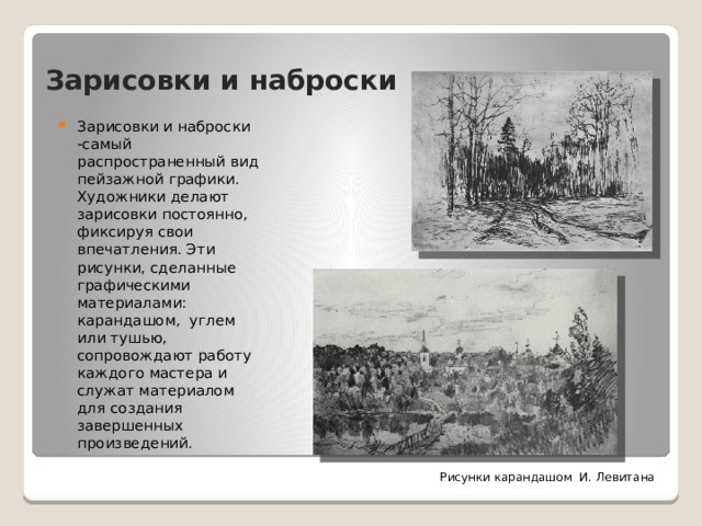 Зарисовки и наброски Зарисовки и наброски -самый распространенный вид пейзажной графики. Художники делают зарисовки постоянно, фиксируя свои впечатления. Эти рисунки, сделанные графическими материалами: карандашом, углем или тушью, сопровождают работу каждого мастера и служат материалом для создания завершенных произведений. Рисунки карандашом И. Левитана 