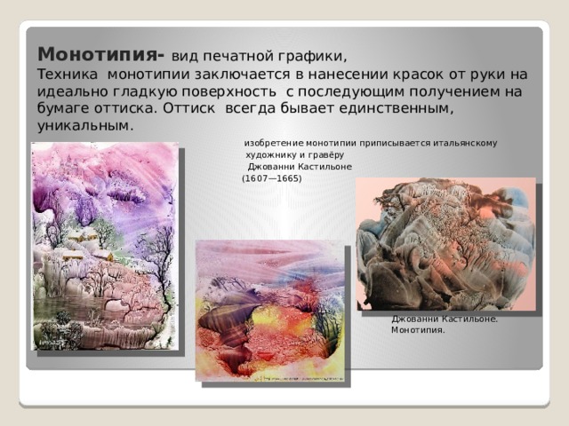 Монотипия-  вид печатной графики,  Техника  монотипии заключается в нанесении красок от руки на идеально гладкую поверхность  с последующим получением на бумаге оттиска. Оттиск  всегда бывает единственным, уникальным.    изобретение монотипии приписывается итальянскому художнику и гравёру   Джованни Кастильоне   (1607—1665) Джованни Кастильоне. Монотипия. 
