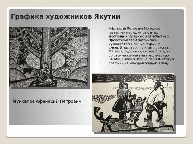 Графика художников Якутии Афанасий Петрович Мунхалов  известен как один из самых достойных, сильных и самобытных представителей российской художественной культуры, как смелый новатор якутского искусства ХХ века, художник, который создал со своими коллегами графическую школу, вывел в 1960-е годы якутскую графику на международную арену Мунхалов Афанасий Петрович 