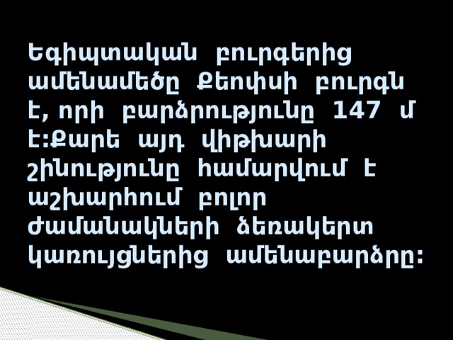 Եգիպտական բուրգերից ամենամեծը Քեոփսի բուրգն է, որի բարձրությունը 147 մ է:Քարե այդ վիթխարի շինությունը համարվում է աշխարհում բոլոր ժամանակների ձեռակերտ կառույցներից ամենաբարձրը: 