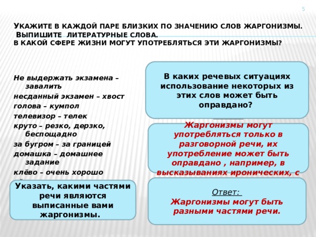  У кажите в каждой паре близких по значению слов жаргонизмы.   В ыпишите литературные слова.  В какой сфере жизни могут употребляться эти жаргонизмы? В каких речевых ситуациях использование некоторых из этих слов может быть оправдано? Не выдержать экзамена – завалить несданный экзамен – хвост голова – кумпол телевизор – телек круто – резко, дерзко, беспощадно за бугром – за границей домашка – домашнее задание клёво – очень хорошо уйти – слинять Ответ: Жаргонизмы могут употребляться только в разговорной речи, их употребление может быть оправдано , например, в высказываниях иронических, с юмором.  Ответ: Жаргонизмы могут быть разными частями речи. Указать, какими частями речи являются выписанные вами жаргонизмы. 