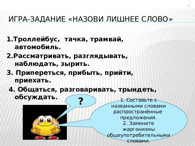  Игра-задание «назови лишнее слово» 1.Троллейбус, тачка, трамвай, автомобиль. 2.Рассматривать, разглядывать, наблюдать, зырить. 3. Припереться, прибыть, прийти, приехать.  4. Общаться, разговаривать, трындеть, обсуждать. ? 1. Составьте  с названными словами распространённые предложения. 2. Замените жаргонизмы общеупотребительными словами. 