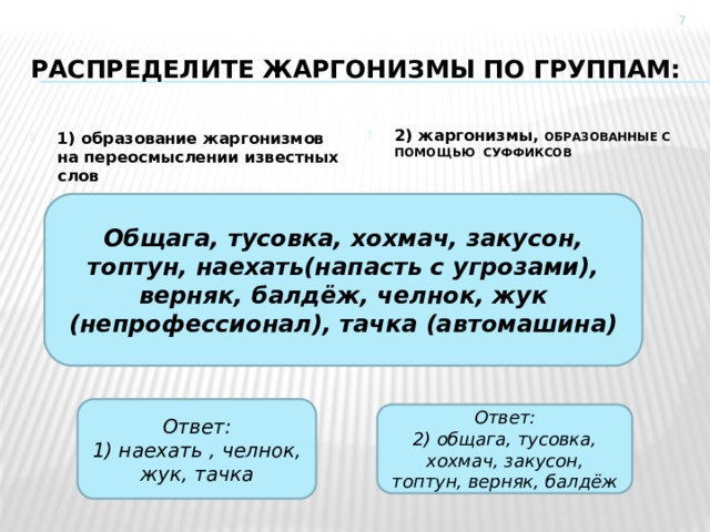  Распределите жаргонизмы по группам: 2) жаргонизмы, ОБРАЗОВАННЫЕ С ПОМОЩЬЮ СУФФИКСОВ 1) образование жаргонизмов на переосмыслении известных слов Общага, тусовка, хохмач, закусон, топтун, наехать(напасть с угрозами), верняк, балдёж, челнок, жук (непрофессионал), тачка (автомашина) Ответ: 1) наехать , челнок, жук, тачка Ответ: 2) общага, тусовка, хохмач, закусон, топтун, верняк, балдёж 