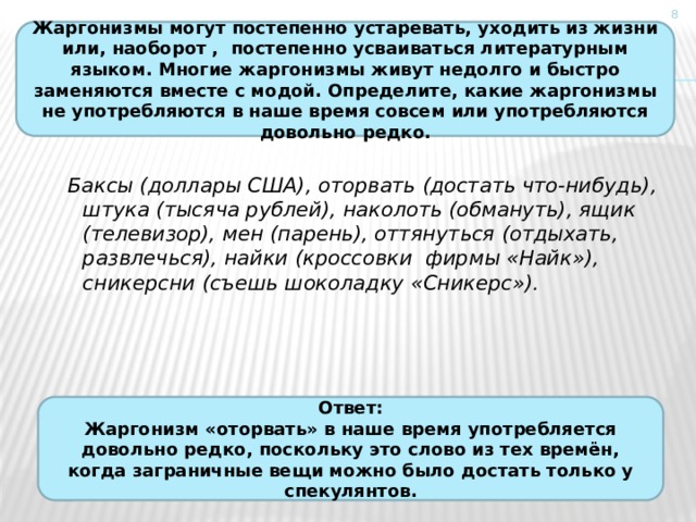  Жаргонизмы могут постепенно устаревать, уходить из жизни или, наоборот , постепенно усваиваться литературным языком. Многие жаргонизмы живут недолго и быстро заменяются вместе с модой. Определите, какие жаргонизмы не употребляются в наше время совсем или употребляются довольно редко. Баксы (доллары США), оторвать (достать что-нибудь), штука (тысяча рублей), наколоть (обмануть), ящик (телевизор), мен (парень), оттянуться (отдыхать, развлечься), найки (кроссовки фирмы «Найк»), сникерсни (съешь шоколадку «Сникерс»).   Ответ: Жаргонизм «оторвать» в наше время употребляется довольно редко, поскольку это слово из тех времён, когда заграничные вещи можно было достать только у спекулянтов. 