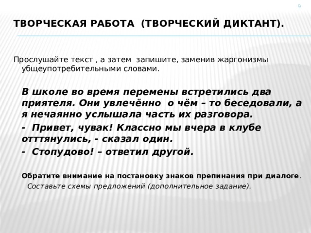  Творческая работа (Творческий диктант).   Прослушайте текст , а затем запишите, заменив жаргонизмы убщеупотребительными словами.   В школе во время перемены встретились два приятеля. Они увлечённо о чём – то беседовали, а я нечаянно услышала часть их разговора.   - Привет, чувак! Классно мы вчера в клубе отттянулись, - сказал один.  - Стопудово! – ответил другой.   Обратите внимание на постановку знаков препинания при диалоге .  Составьте схемы предложений (дополнительное задание). 