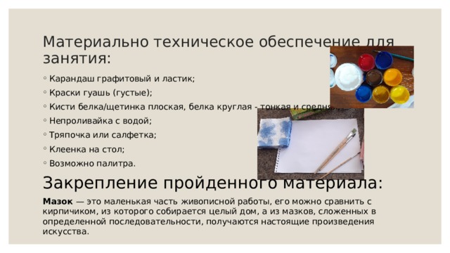 Материально техническое обеспечение для занятия: Карандаш графитовый и ластик; Краски гуашь (густые); Кисти белка/щетинка плоская, белка круглая - тонкая и средняя; Непроливайка с водой; Тряпочка или салфетка; Клеенка на стол; Возможно палитра. Закрепление пройденного материала: Мазок — это маленькая часть живописной работы, его можно сравнить с кирпичиком, из которого собирается целый дом, а из мазков, сложенных в определенной последовательности, получаются настоящие произведения искусства. 