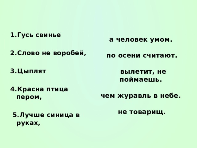 1.Гусь свинье  2.Слово не воробей,  3.Цыплят  4.Красна птица пером,   5.Лучше синица в руках,  а человек умом.   по осени считают.   вылетит, не поймаешь.   чем журавль в небе.   не товарищ.   