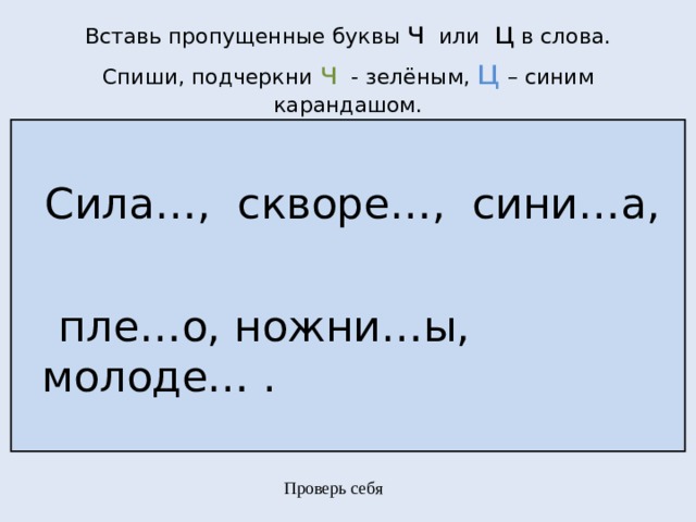 Вставь пропущенные буквы ч или ц в слова.  Спиши, подчеркни ч - зелёным, ц – синим карандашом.  Сила…, скворе…, сини…а,  пле…о, ножни…ы, молоде… . Проверь себя 