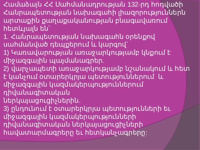 Համաձայն ՀՀ Սահմանադրության 132-րդ հոդվածի Հանրապետության նախագահի լիազորություններն արտաքին քաղաքականության բնագավառում հետևյալն են՝  1. Հանրապետության նախագահն օրենքով սահմանված դեպքերում և կարգով`  1) Կառավարության առաջարկությամբ կնքում է միջազգային պայմանագրեր.  2) վարչապետի առաջարկությամբ նշանակում և հետ է կանչում օտարերկրյա պետություններում և միջազգային կազմակերպություններում դիվանագիտական  ներկայացուցիչներին.  3) ընդունում է օտարերկրյա պետությունների եւ միջազգային կազմակերպությունների դիվանագիտական ներկայացուցիչների հավատարմագրերը եւ հետկանչագրերը:   