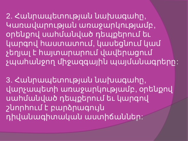2. Հանրապետության նախագահը, Կառավարության առաջարկությամբ, օրենքով սահմանված դեպքերում եւ կարգով հաստատում, կասեցնում կամ չեղյալ է հայտարարում վավերացում չպահանջող միջազգային պայմանագրերը:   3. Հանրապետության նախագահը, վարչապետի առաջարկությամբ, օրենքով սահմանված դեպքերում եւ կարգով շնորհում է բարձրագույն դիվանագիտական աստիճաններ:   