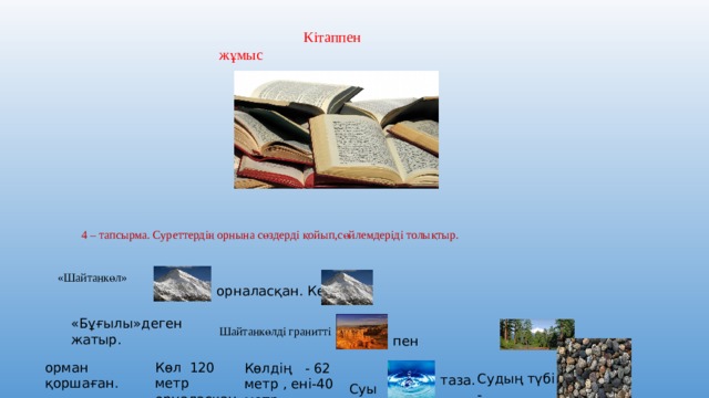  Кітаппен жұмыс 4 – тапсырма. Суреттердің орнына сөздерді қойып,сөйлемдеріді толықтыр. «Шайтанкөл» орналасқан. Көл «Бұғылы»деген жатыр. Шайтанкөлді гранитті пен орман қоршаған. Көл 120 метр орналасқан. Көлдің - 62 метр , ені-40 метр Судың түбі - таза. Суы 