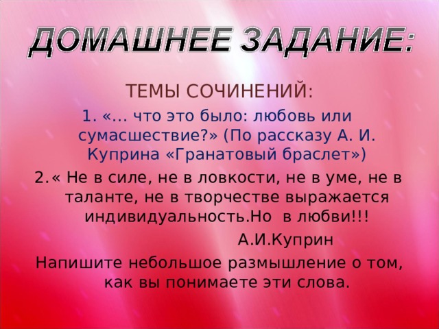 ТЕМЫ СОЧИНЕНИЙ: «… что это было: любовь или сумасшествие?» (По рассказу А. И. Куприна «Гранатовый браслет») « Не в силе, не в ловкости, не в уме, не в таланте, не в творчестве выражается индивидуальность.Но в любви!!!  А.И.Куприн Напишите небольшое размышление о том, как вы понимаете эти слова. 