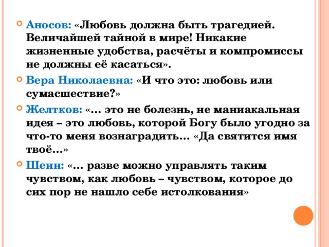 Аносов: «Любовь должна быть трагедией. Величайшей тайной в мире! Никакие жизненные удобства, расчёты и компромиссы не должны её касаться». Вера Николаевна: «И что это: любовь или сумасшествие?» Желтков: «… это не болезнь, не маниакальная идея – это любовь, которой Богу было угодно за что-то меня вознаградить… «Да святится имя твоё…» Шеин: «… разве можно управлять таким чувством, как любовь – чувством, которое до сих пор не нашло себе истолкования» 