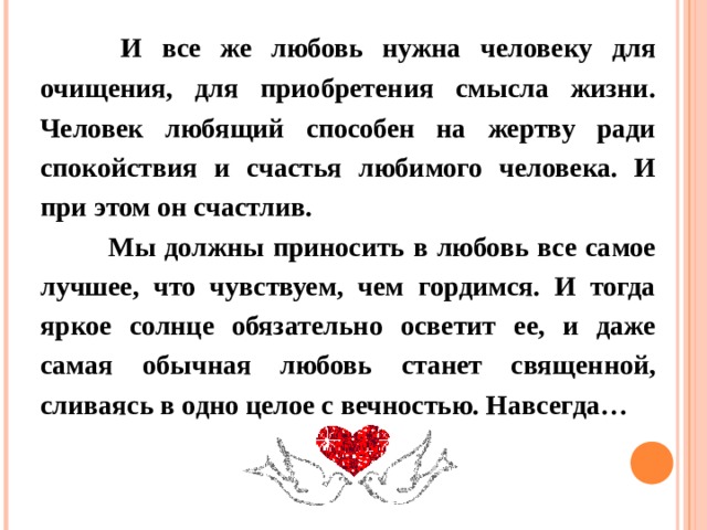  И все же любовь нужна человеку для очищения, для приобретения смысла жизни. Человек любящий способен на жертву ради спокойствия и счастья любимого человека. И при этом он счастлив.  Мы должны приносить в любовь все самое лучшее, что чувствуем, чем гордимся. И тогда яркое солнце обязательно осветит ее, и даже самая обычная любовь станет священной, сливаясь в одно целое с вечностью. Навсегда… 