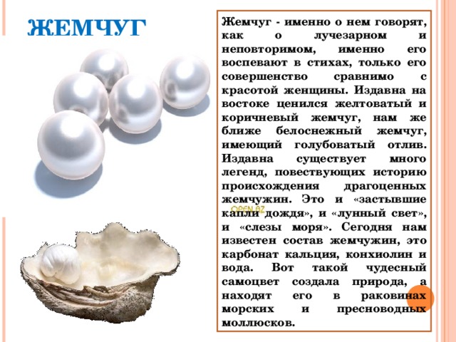 Жемчуг - именно о нем говорят, как о лучезарном и неповторимом, именно его воспевают в стихах, только его совершенство сравнимо с красотой женщины. Издавна на востоке ценился желтоватый и коричневый жемчуг, нам же ближе белоснежный жемчуг, имеющий голубоватый отлив. Издавна существует много легенд, повествующих историю происхождения драгоценных жемчужин. Это и «застывшие капли дождя», и «лунный свет», и «слезы моря». Сегодня нам известен состав жемчужин, это карбонат кальция, конхиолин и вода. Вот такой чудесный самоцвет создала природа, а находят его в раковинах морских и пресноводных моллюсков. ЖЕМЧУГ 