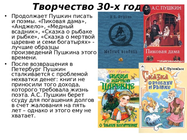 Творчество 30-х годов   Продолжает Пушкин писать и поэмы. «Пиковая дама», «Анджело», «Медный всадник», «Сказка о рыбаке и рыбке», «Сказка о мертвой царевне и семи богатырях» - лучшие образцы произведений Пушкина этого времени. После возвращения в Петербург Пушкин сталкивается с проблемой нехватки денег: книги не приносили того дохода, которого требовала жизнь поэта. А.С. Пушкин берет ссуду для погашения долгов в счет жалования на пять лет – однако и этого ему не хватает.  