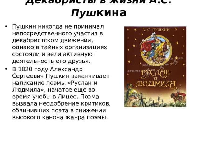 Декабристы в жизни А.С. Пуш кина   Пушкин никогда не принимал непосредственного участия в декабристском движении, однако в тайных организациях состояли и вели активную деятельность его друзья. В 1820 году Александр Сергеевич Пушкин заканчивает написание поэмы «Руслан и Людмила», начатое еще во время учебы в Лицее. Поэма вызвала неодобрение критиков, обвинивших поэта в снижении высокого канона жанра поэмы.  