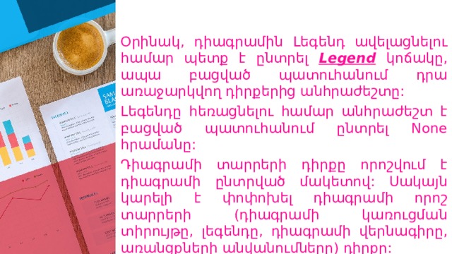 Օրինակ, դիագրամին Լեգենդ ավելացնելու համար պետք է ընտրել Legend  կոճակը, ապա բացված պատուհանում դրա առաջարկվող դիրքերից անհրաժեշտը: Լեգենդը հեռացնելու համար անհրաժեշտ է բացված պատուհանում ընտրել None հրամանը: Դիագրամի տարրերի դիրքը որոշվում է դիագրամի ընտրված մակետով: Սակայն կարելի է փոփոխել դիագրամի որոշ տարրերի (դիագրամի կառուցման տիրույթը, լեգենդը, դիագրամի վերնագիրը, առանցքների անվանումները) դիրքը: 
