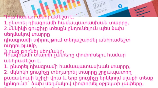 Դրա համար անհրաժեշտ է.  1․ընտրել դիագրամի համապատասխան տարրը,  2․մկնիկի ցուցիչը տեսքն ընդունելուն պես ձախ սեղմակով տարրը  դիագրամի տիրույթում տեղաշարժել անհրաժեշտ ուղղությամբ,  3․բաց թողնել սեղմակը։ Դիագրամի տարրի չափերը փոփոխելու համար անհրաժեշտ է.  1․ ընտրել դիագրամի համապատասխան տարրը,  2․ մկնիկի ցուցիչը տեղադրել տարրը շրջապատող քառակուսի նշիչի վրա և երբ ցուցիչը երկկողմ սլաքի տեսք կընդունի` ձախ սեղմակով փոփոխել օբյեկտի չափերը,  3․ բաց թողնել սեղմակը: 