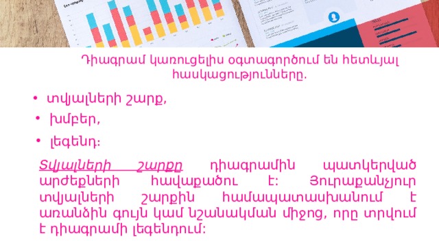 Դիագրամ կառուցելիս օգտագործում են հետևյալ հասկացությունները. տվյալների շարք, խմբեր, լեգենդ։ Տվյալների շարքը դիագրամին պատկերված արժեքների հավաքածու է: Յուրաքանչյուր տվյալների շարքին համապատասխանում է առանձին գույն կամ նշանակման միջոց, որը տրվում է դիագրամի լեգենդում: 