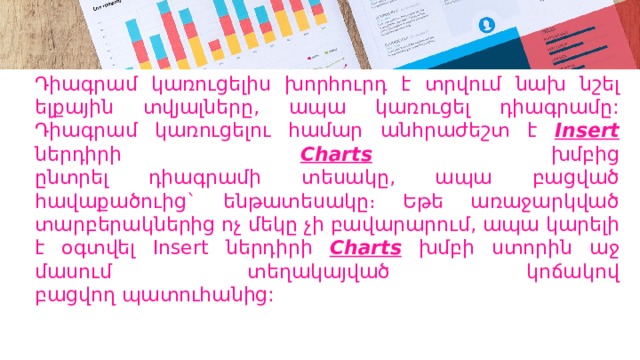 Դիագրամ կառուցելիս խորհուրդ է տրվում նախ նշել ելքային տվյալները, ապա կառուցել դիագրամը: Դիագրամ կառուցելու համար անհրաժեշտ է Insert  ներդիրի Charts  խմբից  ընտրել դիագրամի տեսակը, ապա բացված հավաքածուից` ենթատեսակը։ Եթե առաջարկված տարբերակներից ոչ մեկը չի բավարարում, ապա կարելի է օգտվել Insert ներդիրի Charts  խմբի ստորին աջ մասում տեղակայված կոճակով  բացվող պատուհանից: 